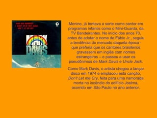 Menino, já tentava a sorte como cantor em programas infantis como o Mini-Guarda, da TV Bandeirantes. No início dos anos 70, antes de adotar o nome de Fábio Jr., seguiu a tendência do mercado daquela época - que preferia que os cantores brasileiros gravassem em inglês com nomes estrangeiros – e passou a usar os pseudônimos de  Mark Davis  e  Uncle Jack . Como Mark Davis, o artista chegou a lançar disco em 1974 e emplacou esta canção,  Don’t Let me Cry , feita para uma namorada morta no incêndio do edifício Joelma, ocorrido em São Paulo no ano anterior. 