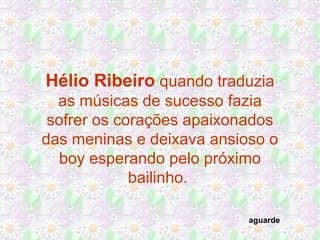 Hélio Ribeiro quando traduzia
as músicas de sucesso fazia
sofrer os corações apaixonados
das meninas e deixava ansioso o
boy esperando pelo próximo
bailinho.
aguarde
 