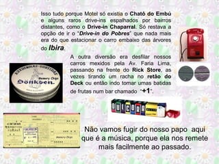 A outra diversão era desfilar nossos
carros mexidos pela Av. Faria Lima,
passando na frente do Rick Store, as
vezes tirando um racha no retão do
Deck ou então indo tomar umas batidas
de frutas num bar chamado “+1”.
Não vamos fugir do nosso papo aqui
que é a música, porque ela nos remete
mais facilmente ao passado.
Isso tudo porque Motel só existia o Chatô do Embú
e alguns raros drive-ins espalhados por bairros
distantes, como o Drive-in Chaparral. Só restava a
opção de ir o “Drive-in do Pobres” que nada mais
era do que estacionar o carro embaixo das árvores
do Ibira.
 