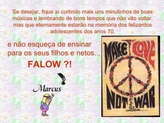 Se desejar, fique aí curtindo mais uns minutinhos de boas
músicas e lembrando de bons tempos que não vão voltar,
mas que eternamente estarão na memória dos felizardos
adolescentes dos anos 70,
e não esqueça de ensinar
para os seus filhos e netos...
FALOW ?!
 