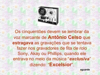 Os cinquentões devem se lembrar da
voz marcante de Antônio Celso que
estragava as gravações que se tentava
fazer nos gravadores de fita de rolo
Sony, Akay ou Phillips, quando ele
entrava no meio da música “exclusiva”
dizendo: “Excelsior”.
aguarde
 