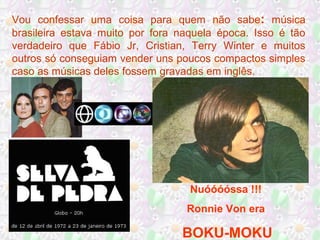 Vou confessar uma coisa para quem não sabe: música
brasileira estava muito por fora naquela época. Isso é tão
verdadeiro que Fábio Jr, Cristian, Terry Winter e muitos
outros só conseguiam vender uns poucos compactos simples
caso as músicas deles fossem gravadas em inglês.

Nuóóóóssa !!!
Ronnie Von era

BOKU-MOKU

 