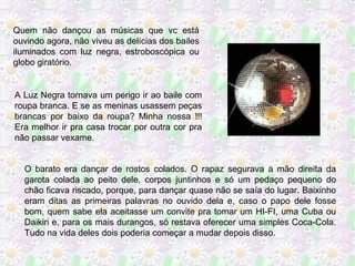 Quem não dançou as músicas que vc está
ouvindo agora, não viveu as delícias dos bailes
iluminados com luz negra, estroboscópica ou
globo giratório.

A Luz Negra tornava um perigo ir ao baile com
roupa branca. E se as meninas usassem peças
brancas por baixo da roupa? Minha nossa !!!
Era melhor ir pra casa trocar por outra cor pra
não passar vexame.
O barato era dançar de rostos colados. O rapaz segurava a mão direita da
garota colada ao peito dele, corpos juntinhos e só um pedaço pequeno do
chão ficava riscado, porque, para dançar quase não se saía do lugar. Baixinho
eram ditas as primeiras palavras no ouvido dela e, caso o papo dele fosse
bom, quem sabe ela aceitasse um convite pra tomar um HI-FI, uma Cuba ou
Daikiri e, para os mais durangos, só restava oferecer uma simples Coca-Cola.
Tudo na vida deles dois poderia começar a mudar depois disso.

 