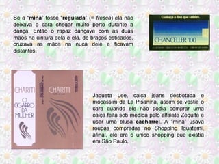 Se a “mina” fosse “regulada” (= fresca) ela não
deixava o cara chegar muito perto durante a
dança. Então o rapaz dançava com as duas
mãos na cintura dela e ela, de braços esticados,
cruzava as mãos na nuca dele e ficavam
distantes.

Jaqueta Lee, calça jeans desbotada e
mocassim da La Pisanina, assim se vestia o
cara quando ele não podia comprar uma
calça feita sob medida pelo alfaiate Zequita e
usar uma blusa cacharrel. A “mina” usava
roupas compradas no Shopping Iguatemi,
afinal, ele era o único shopping que existia
em São Paulo.

 