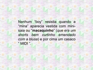 Nenhum “boy” resistia quando a
“mina” aparecia vestida com minisaia ou “macaquinho” (que era um
shorts bem curtinho emendado
com a blusa) e por cima um casaco
“ MIDI ”.

 