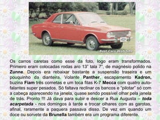 Os carros caretas como esse da foto, logo eram transformados.
Primeiro eram colocadas rodas aro 13” tala 7”, de magnésio polido na
Zunne. Depois era rebaixar bastante a suspensão traseira e um
pouquinho da dianteira. Volante Panther, escapamento Kadron,
buzina Fiam três cornetas e um toca fitas K-7 Mecca com quatro autofalantes super pesados. Só faltava reclinar os bancos e “pilotar” só com
a cabeça aparecendo na janela, quase sendo possível olhar pela janela
de trás. Pronto !!! Já dava para subir e descer a Rua Augusta – toda
acarpetada - nos domingos à tarde e trocar olhares com as garotas,
afinal, raramente a paquera passava disso. De vez em quando um
doce ou sorvete da Brunella também era um programa diferente.

 