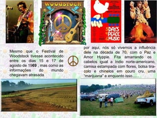 Mesmo que o Festival de
Woodstock tivesse acontecido
entre os dias 15 e 17 de
agosto de 1969 , mas como as
informações
do
mundo
chegavam atrasada

por aqui, nós só vivemos a influência
dele na década de 70, com o Paz e
Amor Hyppie. Fita amarrando os
cabelos igual a índio norte-americano,
camisa estampada com flores, bolsa tiracolo e chinelos em couro cru, uma
“marijuana” e enquanto isso......

 