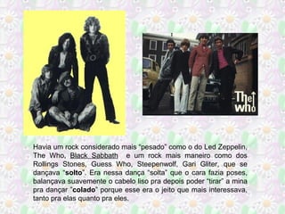 Havia um rock considerado mais “pesado” como o do Led Zeppelin,
The Who, Black Sabbath e um rock mais maneiro como dos
Rollings Stones, Guess Who, Steepenwolf, Gari Gliter, que se
dançava “solto”. Era nessa dança “solta” que o cara fazia poses,
balançava suavemente o cabelo liso pra depois poder “tirar” a mina
pra dançar ”colado” porque esse era o jeito que mais interessava,
tanto pra elas quanto pra eles.

 