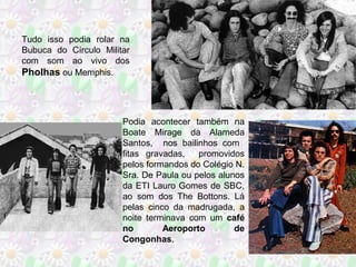 Tudo isso podia rolar na
Bubuca do Círculo Militar
com som ao vivo dos
Pholhas ou Memphis.

Podia acontecer também na
Boate Mirage da Alameda
Santos, nos bailinhos com
fitas gravadas,
promovidos
pelos formandos do Colégio N.
Sra. De Paula ou pelos alunos
da ETI Lauro Gomes de SBC,
ao som dos The Bottons. Lá
pelas cinco da madrugada, a
noite terminava com um café
no
Aeroporto
de
Congonhas.

 