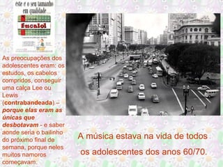 As preocupações dos
adolescentes eram: os
estudos, os cabelos
compridos, conseguir
uma calça Lee ou
Lewis
(contrabandeada) –
porque elas eram as
únicas que
desbotavam - e saber
aonde seria o bailinho
do próximo final de
semana, porque neles
muitos namoros
começavam.

A música estava na vida de todos
os adolescentes dos anos 60/70.

 