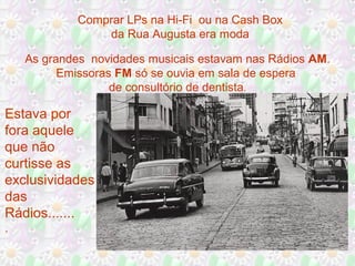 Comprar LPs na Hi-Fi ou na Cash Box
da Rua Augusta era moda
As grandes novidades musicais estavam nas Rádios AM.
Emissoras FM só se ouvia em sala de espera
de consultório de dentista.

Estava por
fora aquele
que não
curtisse as
exclusividades
das
Rádios.......
.

 