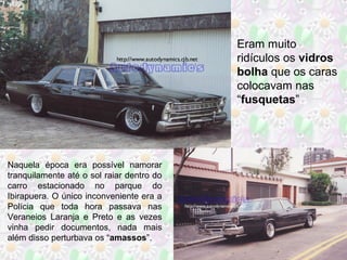Naquela época era possível namorar
tranquilamente até o sol raiar dentro do
carro estacionado no parque do
Ibirapuera. O único inconveniente era a
Polícia que toda hora passava nas
Veraneios Laranja e Preto e as vezes
vinha pedir documentos, nada mais
além disso perturbava os “amassos”.
Eram muito
ridículos os vidros
bolha que os caras
colocavam nas
“fusquetas”
 