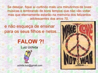 Luiz Uchida
uchida.luiz@gmail.com
Se desejar, fique aí curtindo mais uns minutinhos de boas
músicas e lembrando de bons tempos que não vão voltar,
mas que eternamente estarão na memória dos felizardos
adolescentes dos anos 70,
e não esqueça de ensinar
para os seus filhos e netos...
FALOW ?!
 
