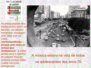 As preocupações dos
adolescentes eram: os
estudos, os cabelos
compridos, conseguir
uma calça Lee ou
Lewis
(contrabandeada) –
porque elas eram as
únicas que
desbotavam - e saber
aonde seria o bailinho
do próximo final de
semana, porque neles
muitos namoros
começavam.
A música estava na vida de todos
os adolescentes dos anos 70.
 
