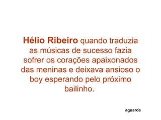 Hélio Ribeiro quando traduzia
  as músicas de sucesso fazia
 sofrer os corações apaixonados
das meninas e deixava ansioso o
  boy esperando pelo próximo
             bailinho.

                           aguarde
 