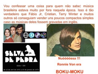 Vou confessar uma coisa para quem não sabe: música
brasileira estava muito por fora naquela época. Isso é tão
verdadeiro que Fábio Jr, Cristian, Terry Winter e muitos
outros só conseguiam vender uns poucos compactos simples
caso as músicas deles fossem gravadas em inglês.




                                   Nuóóóóssa !!!
                                  Ronnie Von era

                                 BOKU-MOKU
 