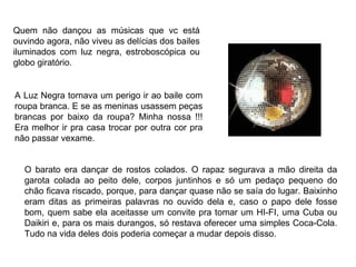 Quem não dançou as músicas que vc está
ouvindo agora, não viveu as delícias dos bailes
iluminados com luz negra, estroboscópica ou
globo giratório.


A Luz Negra tornava um perigo ir ao baile com
roupa branca. E se as meninas usassem peças
brancas por baixo da roupa? Minha nossa !!!
Era melhor ir pra casa trocar por outra cor pra
não passar vexame.


  O barato era dançar de rostos colados. O rapaz segurava a mão direita da
  garota colada ao peito dele, corpos juntinhos e só um pedaço pequeno do
  chão ficava riscado, porque, para dançar quase não se saía do lugar. Baixinho
  eram ditas as primeiras palavras no ouvido dela e, caso o papo dele fosse
  bom, quem sabe ela aceitasse um convite pra tomar um HI-FI, uma Cuba ou
  Daikiri e, para os mais durangos, só restava oferecer uma simples Coca-Cola.
  Tudo na vida deles dois poderia começar a mudar depois disso.
 