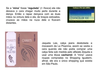 Se a “mina” fosse “regulada” (= fresca) ela não
deixava o cara chegar muito perto durante a
dança. Então o rapaz dançava com as duas
mãos na cintura dela e ela, de braços esticados,
cruzava as mãos na nuca dele e ficavam
distantes.




                               Jaqueta Lee, calça jeans desbotada e
                               mocassim da La Pisanina, assim se vestia o
                               cara quando ele não podia comprar uma
                               calça feita sob medida pelo alfaiate Zequita e
                               usar uma blusa cacharrel. A “mina” usava
                               roupas compradas no Shopping Iguatemi,
                               afinal, ele era o único shopping que existia
                               em São Paulo.
 