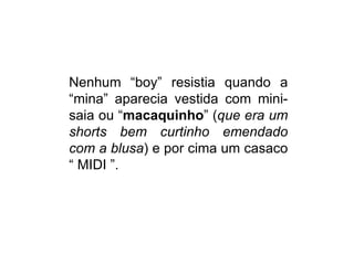 Nenhum “boy” resistia quando a
“mina” aparecia vestida com mini-
saia ou “macaquinho” (que era um
shorts bem curtinho emendado
com a blusa) e por cima um casaco
“ MIDI ”.
 