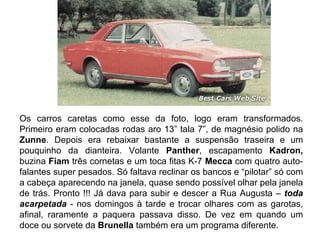 Os carros caretas como esse da foto, logo eram transformados.
Primeiro eram colocadas rodas aro 13” tala 7”, de magnésio polido na
Zunne. Depois era rebaixar bastante a suspensão traseira e um
pouquinho da dianteira. Volante Panther, escapamento Kadron,
buzina Fiam três cornetas e um toca fitas K-7 Mecca com quatro auto-
falantes super pesados. Só faltava reclinar os bancos e “pilotar” só com
a cabeça aparecendo na janela, quase sendo possível olhar pela janela
de trás. Pronto !!! Já dava para subir e descer a Rua Augusta – toda
acarpetada - nos domingos à tarde e trocar olhares com as garotas,
afinal, raramente a paquera passava disso. De vez em quando um
doce ou sorvete da Brunella também era um programa diferente.
 