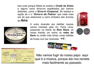 Isso tudo porque Motel só existia o Chatô do Embú
e alguns raros drive-ins espalhados por bairros
distantes, como o Drive-in Chaparral. Só restava a
opção de ir o “Drive-in do Pobres” que nada mais
era do que estacionar o carro embaixo das árvores
do Ibira.
            A outra diversão era desfilar nossos
            carros mexidos pela Av. Faria Lima,
            passando na frente do Rick Store, as
            vezes tirando um racha no retão do
            Deck ou então indo tomar umas batidas
            de frutas num bar chamado “+1”.




                 Não vamos fugir do nosso papo aqui
                que é a música, porque ela nos remete
                     mais facilmente ao passado.
 