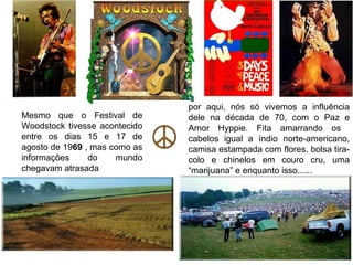 por aqui, nós só vivemos a influência
Mesmo que o Festival de        dele na década de 70, com o Paz e
Woodstock tivesse acontecido   Amor Hyppie. Fita amarrando os
entre os dias 15 e 17 de       cabelos igual a índio norte-americano,
agosto de 1969 , mas como as   camisa estampada com flores, bolsa tira-
informações     do    mundo    colo e chinelos em couro cru, uma
chegavam atrasada              “marijuana” e enquanto isso......
 