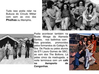 Tudo isso podia rolar na
Bubuca do Círculo Militar
com som ao vivo dos
Pholhas ou Memphis.



                       Podia acontecer também na
                       Boate Mirage da Alameda
                       Santos, nos bailinhos com
                       fitas gravadas,   promovidos
                       pelos formandos do Colégio N.
                       Sra. De Paula ou pelos alunos
                       da ETI Lauro Gomes de SBC,
                       ao som dos The Bottons. Lá
                       pelas cinco da madrugada, a
                       noite terminava com um café
                       no        Aeroporto        de
                       Congonhas.
 