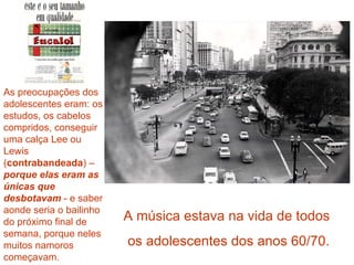 As preocupações dos
adolescentes eram: os
estudos, os cabelos
compridos, conseguir
uma calça Lee ou
Lewis
(contrabandeada) –
porque elas eram as
únicas que
desbotavam - e saber
aonde seria o bailinho
do próximo final de      A música estava na vida de todos
semana, porque neles
muitos namoros           os adolescentes dos anos 60/70.
começavam.
 