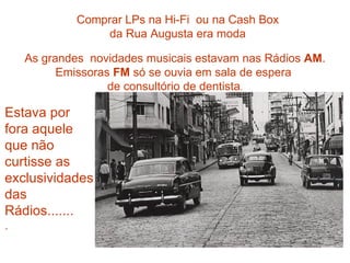 Comprar LPs na Hi-Fi ou na Cash Box
                 da Rua Augusta era moda

    As grandes novidades musicais estavam nas Rádios AM.
          Emissoras FM só se ouvia em sala de espera
                   de consultório de dentista.

Estava por
fora aquele
que não
curtisse as
exclusividades
das
Rádios.......
.
 