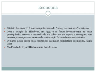 Economia
 O início dos anos 70 é marcado pelo chamado "milagre econômico" brasileiro.
 Com a criação da Siderbras, em 1973, e os fortes investimentos no setor
petroquímico cresceu a necessidade da cobertura do seguro e resseguro, que
marcou presença como autores da sustentação do crescimento econômico.
 O marco dessa época foi a construção da maior hidrelétrica do mundo, Itaipu
(PR)
 Na década de 70, o IRB viveu uma fase de ouro.
 
