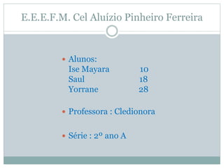 E.E.E.F.M. Cel Aluízio Pinheiro Ferreira
 Alunos:
Ise Mayara 10
Saul 18
Yorrane 28
 Professora : Cledionora
 Série : 2º ano A
 