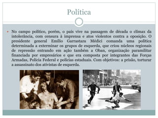 Política
 No campo político, porém, o país vive na passagem de década o clímax da
intolerância, com censura à imprensa e atos violentos contra a oposição. O
presidente general Emílio Garrastazu Médici comanda uma política
determinada a exterminar os grupos de esquerda, que criou núcleos regionais
de repressão entrando em ação também a Oban, organização paramilitar
financiada por empresários e que era composta por integrantes das Forças
Armadas, Polícia Federal e polícias estaduais. Com objetivos: a prisão, torturar
a assassinato dos ativistas de esquerda.
 