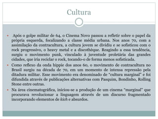 Cultura
 Após o golpe militar de 64, o Cinema Novo passou a refletir sobre o papel da
própria esquerda, focalizando a classe média urbana. Nos anos 70, com a
assimilação da contracultura, a cultura jovem se dividiu e se sofisticou com o
rock progressivo, o heavy metal e a discothèque. Reagindo a essa tendência,
surgiu o movimento punk, vinculado à juventude proletária das grandes
cidades, que iria reciclar o rock, tocando-o de forma menos sofisticada.
 Como reflexo da onda hippie dos anos 60, o movimento de contracultura no
Brasil surgiu na década de 70, em um momento de intensa repressão pela
ditadura militar. Esse movimento era denominado de “cultura marginal” e foi
difundida através de publicações alternativas com Pasquim, Bondinho, Rolling
Stone entre outras.
 Na área cinematográfica, iniciou-se a produção de um cinema “marginal” que
procurava revolucionar a linguagem através de um discurso fragmentado
incorporando elementos de kich e absurdos.
 