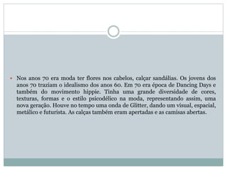 Nos anos 70 era moda ter flores nos cabelos, calçar sandálias. Os jovens dos
anos 70 traziam o idealismo dos anos 60. Em 70 era época de Dancing Days e
também do movimento hippie. Tinha uma grande diversidade de cores,
texturas, formas e o estilo psicodélico na moda, representando assim, uma
nova geração. Houve no tempo uma onda de Glitter, dando um visual, espacial,
metálico e futurista. As calças também eram apertadas e as camisas abertas.
 