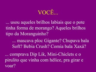 VOCÊ... ... usou aqueles brilhos labiais que o pote tinha forma de morango? Aqueles brilhos tipo da Moranguinho? ... mascava ploc Gigante? Chupava bala Soft? Bebia Crush? Comia bala Xaxá? ... comprava Dip Lik, Mini-Chiclets e o pirulito que vinha com hélice, pra girar e voar? 