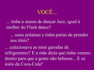 VOCÊ... ... tinha a mania de dançar Jazz, igual à mulher do Flash dance? ... usou polainas e tinha patins de prender nos tênis? ... colecionava as mini garrafas de refrigerantes? E a mãe dizia que tinha veneno dentro para que a gente não bebesse... E os ioiôs da Coca-Cola? 