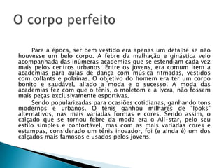 Para a época, ser bem vestido era apenas um detalhe se não
houvesse um belo corpo. A febre da malhação e ginástica veio
acompanhada das inúmeras academias que se estendiam cada vez
mais pelos centros urbanos. Entre os jovens, era comum irem a
academias para aulas de dança com música ritmadas, vestidos
com collants e polainas. O objetivo do homem era ter um corpo
bonito e saudável, aliado a moda e o sucesso. A moda das
academias fez com que o tênis, o moletom e a lycra, não fossem
mais peças exclusivamente esportivas.
     Sendo popularizadas para ocasiões cotidianas, ganhando tons
modernos e urbanos. O tênis ganhou milhares de "looks"
alternativos, nas mais variadas formas e cores. Sendo assim, o
calçado que se tornou febre da moda era o All-star, pelo seu
estilo simples e confortável, mas com as mais variadas cores e
estampas, considerado um tênis inovador, foi (e ainda é) um dos
calçados mais famosos e usados pelos jovens.
 