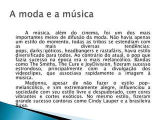 A música, além do cinema, foi um dos mais
importantes meios de difusão da moda. Não havia apenas
um estilo do momento, todas as tribos se estendiam com
as            mais          diversas            tendências:
pops, darks/góticos, headbangers e rastafáris, havia estilo
diversificado para todos. Ao contrário do atual, o pop que
fazia sucesso na época era o mais melancólico. Bandas
como The Smiths, The Cure e JoyDivision, fizeram sucesso
estrondoso, principalmente com a divulgação dos
videoclipes, que associava rapidamente a imagem à
música.
    Madonna, apesar de não fazer o estilo pop-
melancólico, e sim extremamente alegre, influenciou a
sociedade com seu estilo livre e despudorado, com cores
vibrantes e cortes exóticos. No mesmo estilo, fizeram
grande sucesso cantoras como Cindy Lauper e a brasileira
Xuxa.
 