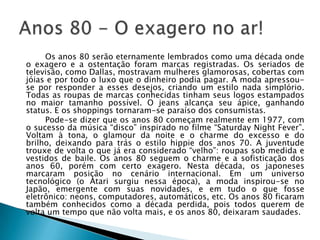 Os anos 80 serão eternamente lembrados como uma década onde
o exagero e a ostentação foram marcas registradas. Os seriados de
televisão, como Dallas, mostravam mulheres glamorosas, cobertas com
jóias e por todo o luxo que o dinheiro podia pagar. A moda apressou-
se por responder a esses desejos, criando um estilo nada simplório.
Todas as roupas de marcas conhecidas tinham seus logos estampados
no maior tamanho possível. O jeans alcança seu ápice, ganhando
status. E os shoppings tornaram-se paraíso dos consumistas.
     Pode-se dizer que os anos 80 começam realmente em 1977, com
o sucesso da música “disco” inspirado no filme “Saturday Night Fever”.
Voltam à tona, o glamour da noite e o charme do excesso e do
brilho, deixando para trás o estilo hippie dos anos 70. A juventude
trouxe de volta o que já era considerado “velho”: roupas sob medida e
vestidos de baile. Os anos 80 seguem o charme e a sofisticação dos
anos 60, porém com certo exagero. Nesta década, os japoneses
marcaram posição no cenário internacional. Em um universo
tecnológico (o Atari surgiu nessa época), a moda inspirou-se no
Japão, emergente com suas novidades, e em tudo o que fosse
eletrônico: neons, computadores, automáticos, etc. Os anos 80 ficaram
também conhecidos como a década perdida, pois todos querem de
volta um tempo que não volta mais, e os anos 80, deixaram saudades.
 