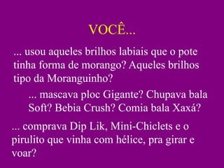 VOCÊ...
... usou aqueles brilhos labiais que o pote
tinha forma de morango? Aqueles brilhos
tipo da Moranguinho?
     ... mascava ploc Gigante? Chupava bala
     Soft? Bebia Crush? Comia bala Xaxá?
... comprava Dip Lik, Mini-Chiclets e o
pirulito que vinha com hélice, pra girar e
voar?
 