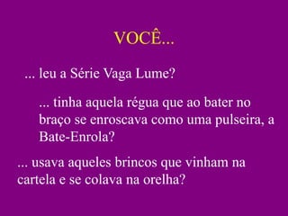 VOCÊ...
 ... leu a Série Vaga Lume?
   ... tinha aquela régua que ao bater no
   braço se enroscava como uma pulseira, a
   Bate-Enrola?
... usava aqueles brincos que vinham na
cartela e se colava na orelha?
 