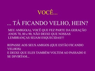 VOCÊ...
... TÁ FICANDO VELHO, HEIN?
MEU AMIGO(A), VOCÊ QUE FEZ PARTE DA GERAÇÃO
ANOS 70, 80 e 90, NÃO DEIXE QUE NOSSAS
LEMBRANÇAS SEJAM ESQUECIDAS!!!

REPASSE AOS SEUS AMIGOS (QUE ESTÃO FICANDO
VELHOS)
E DEIXE QUE ELES TAMBÉM VOLTEM AO PASSADO E
SE DIVIRTAM...
 