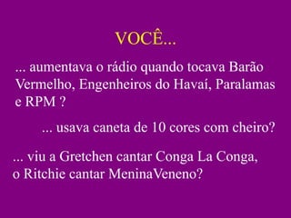 VOCÊ...
... aumentava o rádio quando tocava Barão
Vermelho, Engenheiros do Havaí, Paralamas
e RPM ?
    ... usava caneta de 10 cores com cheiro?
... viu a Gretchen cantar Conga La Conga,
o Ritchie cantar MeninaVeneno?
 