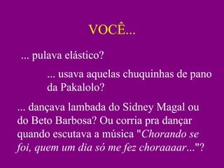 VOCÊ...
... pulava elástico?
      ... usava aquelas chuquinhas de pano
      da Pakalolo?
... dançava lambada do Sidney Magal ou
do Beto Barbosa? Ou corria pra dançar
quando escutava a música "Chorando se
foi, quem um dia só me fez choraaaar..."?
 