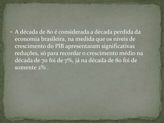  A década de 80 é considerada a década perdida da
economia brasileira, na medida que os níveis de
crescimento do PIB apresentaram significativas
reduções, só para recordar o crescimento médio na
década de 70 foi de 7%, já na década de 80 foi de
somente 2% .
 