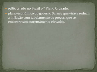  1986: criado no Brasil o “ Plano Cruzado.
 plano econômico do governo Sarney que visava reduzir
a inflação com tabelamento de preços, que se
encontravam extremamente elevados.
 