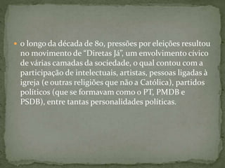  o longo da década de 80, pressões por eleições resultou
no movimento de “Diretas Já”, um envolvimento cívico
de várias camadas da sociedade, o qual contou com a
participação de intelectuais, artistas, pessoas ligadas à
igreja (e outras religiões que não a Católica), partidos
políticos (que se formavam como o PT, PMDB e
PSDB), entre tantas personalidades políticas.
 