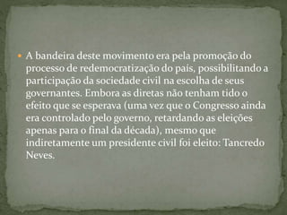  A bandeira deste movimento era pela promoção do
processo de redemocratização do país, possibilitando a
participação da sociedade civil na escolha de seus
governantes. Embora as diretas não tenham tido o
efeito que se esperava (uma vez que o Congresso ainda
era controlado pelo governo, retardando as eleições
apenas para o final da década), mesmo que
indiretamente um presidente civil foi eleito: Tancredo
Neves.
 