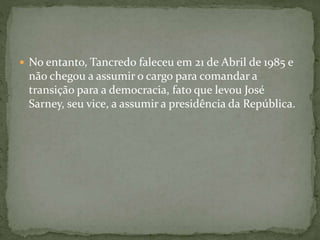  No entanto, Tancredo faleceu em 21 de Abril de 1985 e
não chegou a assumir o cargo para comandar a
transição para a democracia, fato que levou José
Sarney, seu vice, a assumir a presidência da República.
 