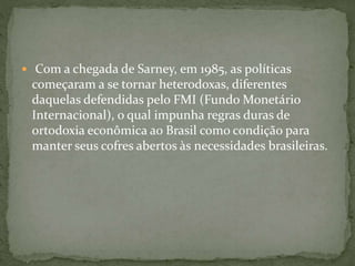  Com a chegada de Sarney, em 1985, as políticas
começaram a se tornar heterodoxas, diferentes
daquelas defendidas pelo FMI (Fundo Monetário
Internacional), o qual impunha regras duras de
ortodoxia econômica ao Brasil como condição para
manter seus cofres abertos às necessidades brasileiras.
 